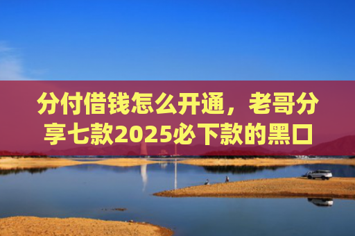 分付借钱怎么开通，老哥分享七款2025必下款的黑口子app