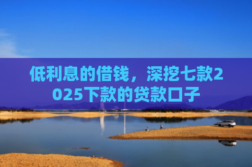 低利息的借钱，深挖七款2025下款的贷款口子