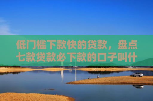 低门槛下款快的贷款，盘点七款贷款必下款的口子叫什么
