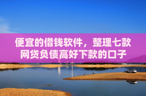 便宜的借钱软件，整理七款网贷负债高好下款的口子