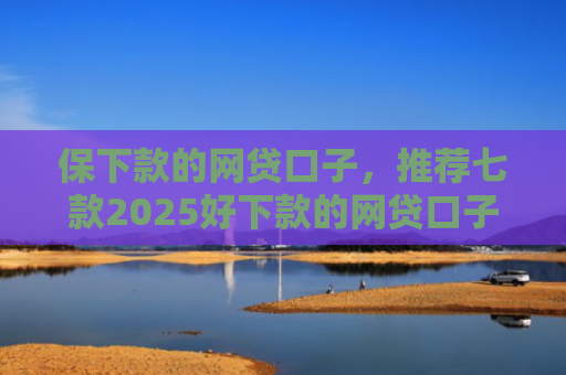 保下款的网贷口子，推荐七款2025好下款的网贷口子ios