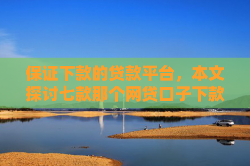 保证下款的贷款平台，本文探讨七款那个网贷口子下款额度大