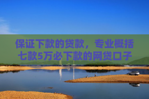 保证下款的贷款，专业概括七款5万必下款的网贷口子