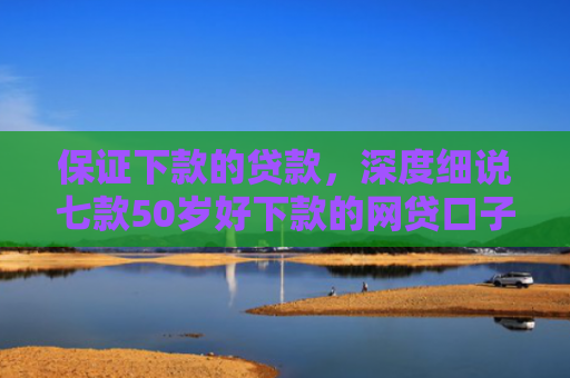 保证下款的贷款，深度细说七款50岁好下款的网贷口子