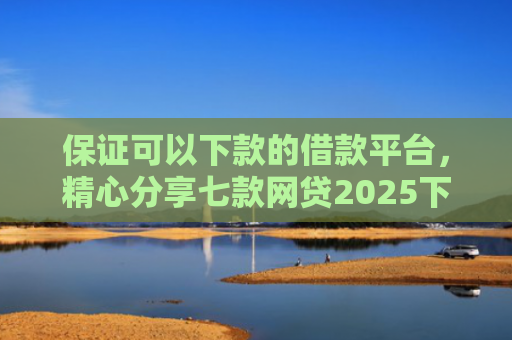 保证可以下款的借款平台，精心分享七款网贷2025下款的口子