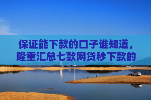 保证能下款的口子谁知道，隆重汇总七款网贷秒下款的口子有哪些