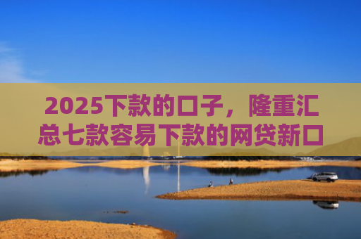 2025下款的口子，隆重汇总七款容易下款的网贷新口子
