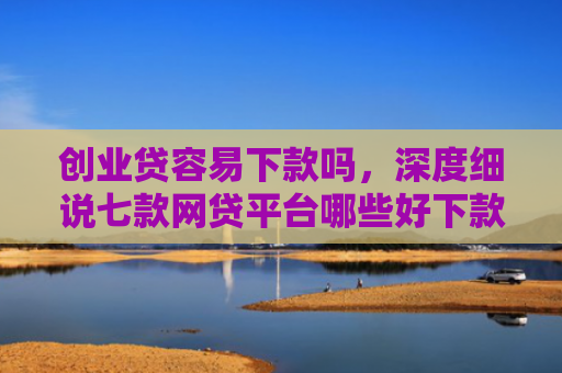 创业贷容易下款吗，深度细说七款网贷平台哪些好下款口子