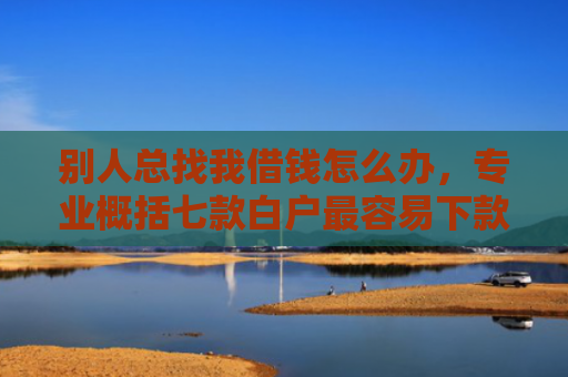 别人总找我借钱怎么办，专业概括七款白户最容易下款网贷口子
