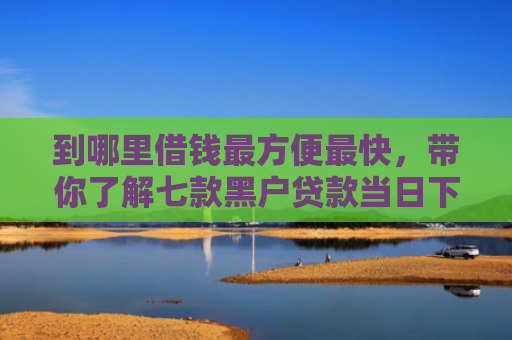 到哪里借钱最方便最快，带你了解七款黑户贷款当日下款的口子