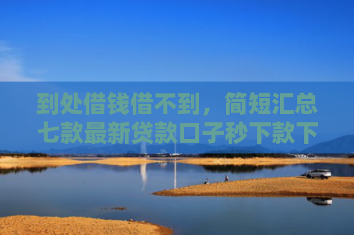 到处借钱借不到，简短汇总七款最新贷款口子秒下款下载