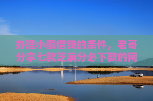 办理小额借钱的条件，老哥分享七款芝麻分必下款的网贷口子
