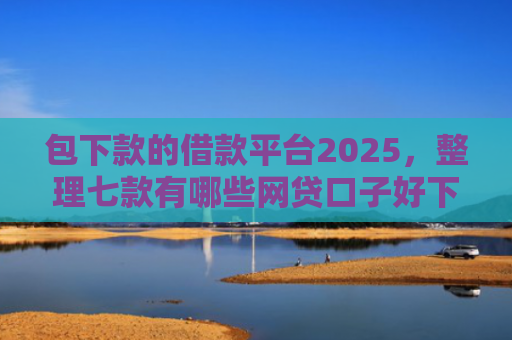 包下款的借款平台2025，整理七款有哪些网贷口子好下款的