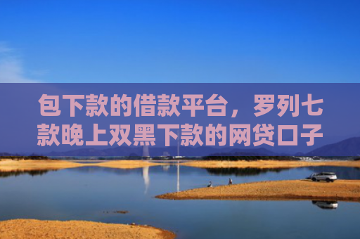 包下款的借款平台，罗列七款晚上双黑下款的网贷口子
