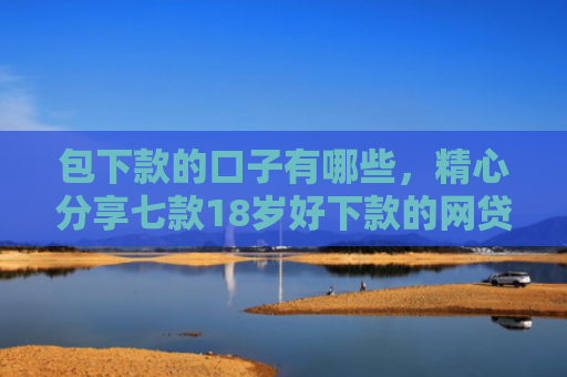 包下款的口子有哪些，精心分享七款18岁好下款的网贷口子