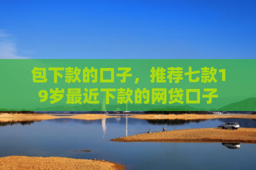 包下款的口子，推荐七款19岁最近下款的网贷口子