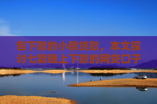包下款的小额贷款，本文探讨七款晚上下款的网贷口子哥
