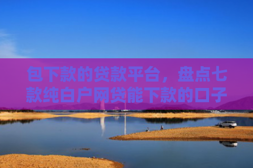 包下款的贷款平台，盘点七款纯白户网贷能下款的口子