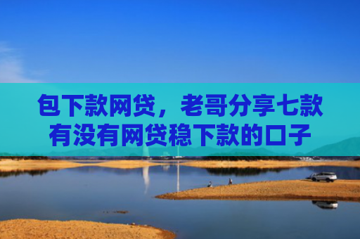 包下款网贷，老哥分享七款有没有网贷稳下款的口子