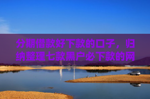 分期借款好下款的口子，归纳整理七款黑户必下款的网贷口子app