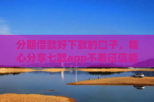 分期借款好下款的口子，精心分享七款app不看征信能下款的口子