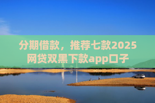 分期借款，推荐七款2025网贷双黑下款app口子