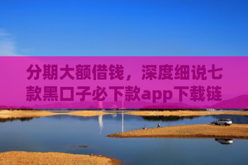 分期大额借钱，深度细说七款黑口子必下款app下载链接