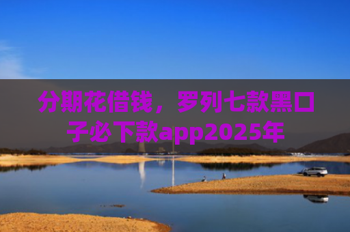 分期花借钱，罗列七款黑口子必下款app2025年