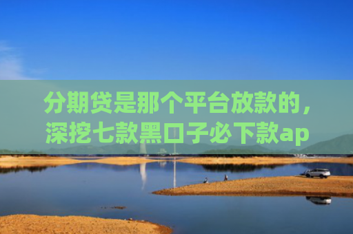 分期贷是那个平台放款的，深挖七款黑口子必下款app开会员滚