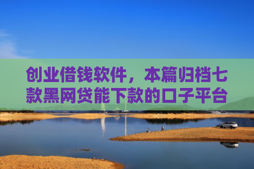 创业借钱软件，本篇归档七款黑网贷能下款的口子平台