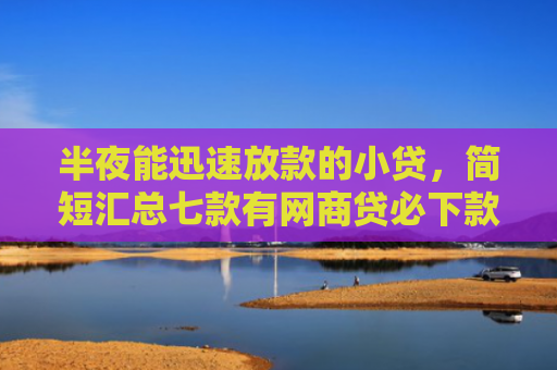 半夜能迅速放款的小贷，简短汇总七款有网商贷必下款的口子