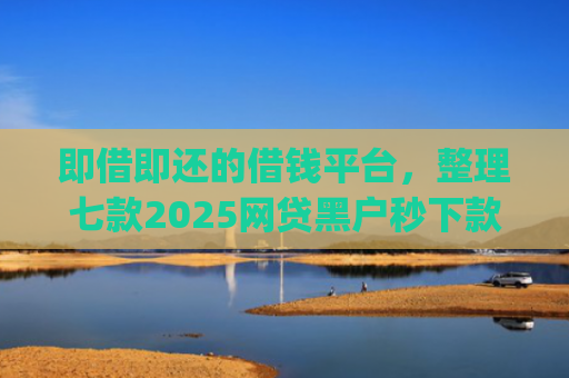 即借即还的借钱平台，整理七款2025网贷黑户秒下款的app