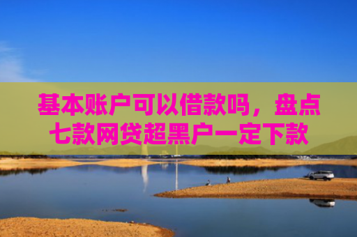 基本账户可以借款吗，盘点七款网贷超黑户一定下款