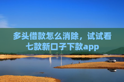 多头借款怎么消除，试试看七款新口子下款app