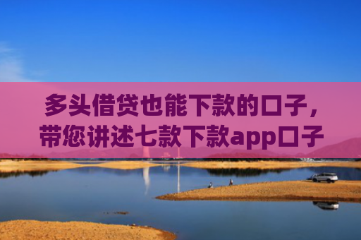 多头借贷也能下款的口子，带您讲述七款下款app口子汇总