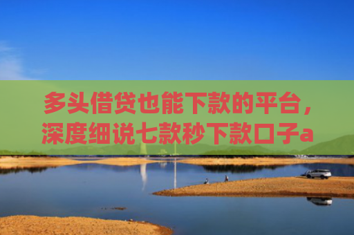 多头借贷也能下款的平台，深度细说七款秒下款口子app