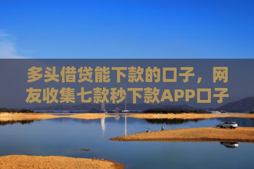 多头借贷能下款的口子，网友收集七款秒下款APP口子
