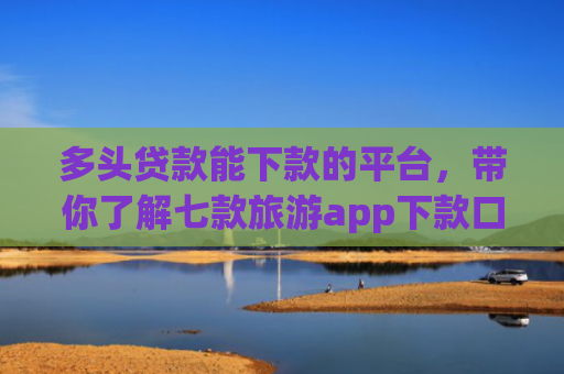 多头贷款能下款的平台，带你了解七款旅游app下款口子