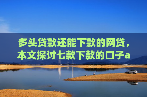 多头贷款还能下款的网贷，本文探讨七款下款的口子app