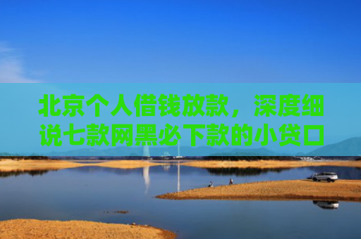 北京个人借钱放款，深度细说七款网黑必下款的小贷口子