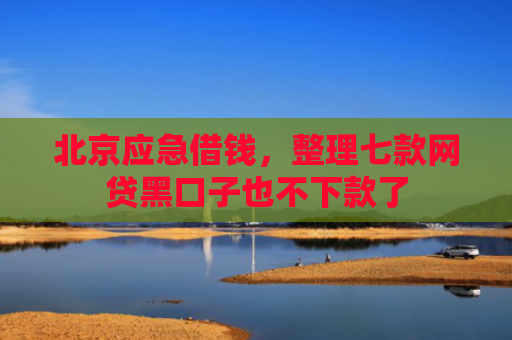 北京应急借钱，整理七款网贷黑口子也不下款了