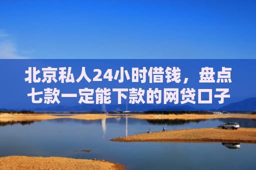 北京私人24小时借钱，盘点七款一定能下款的网贷口子