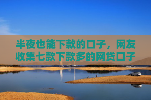 半夜也能下款的口子，网友收集七款下款多的网贷口子叫什么