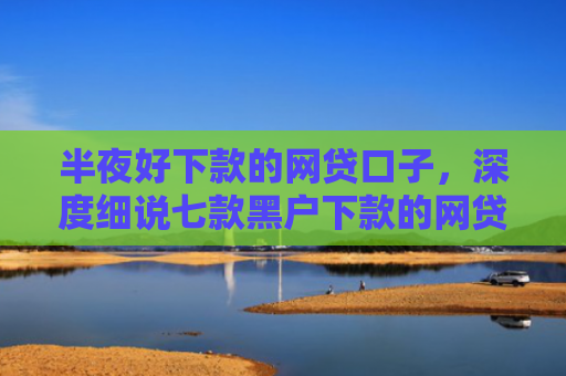 半夜好下款的网贷口子，深度细说七款黑户下款的网贷小口子