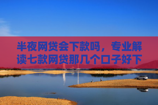 半夜网贷会下款吗，专业解读七款网贷那几个口子好下款
