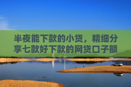 半夜能下款的小贷，精细分享七款好下款的网贷口子额度高
