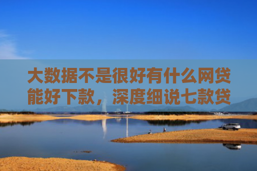 大数据不是很好有什么网贷能好下款，深度细说七款贷款好下款口子