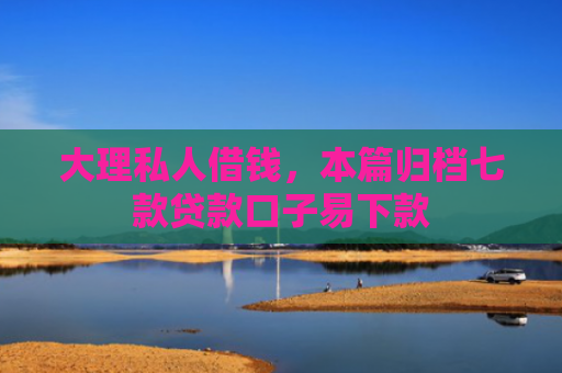 大理私人借钱，本篇归档七款贷款口子易下款