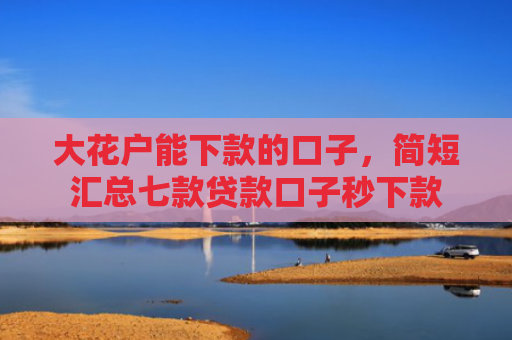 大花户能下款的口子，简短汇总七款贷款口子秒下款