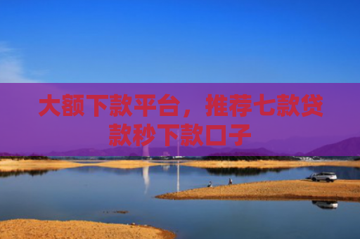 大额下款平台，推荐七款贷款秒下款口子